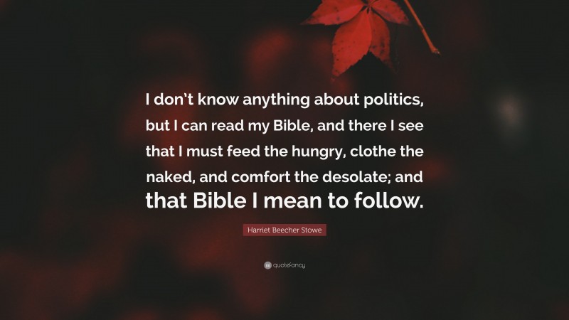 Harriet Beecher Stowe Quote: “I don’t know anything about politics, but I can read my Bible, and there I see that I must feed the hungry, clothe the naked, and comfort the desolate; and that Bible I mean to follow.”