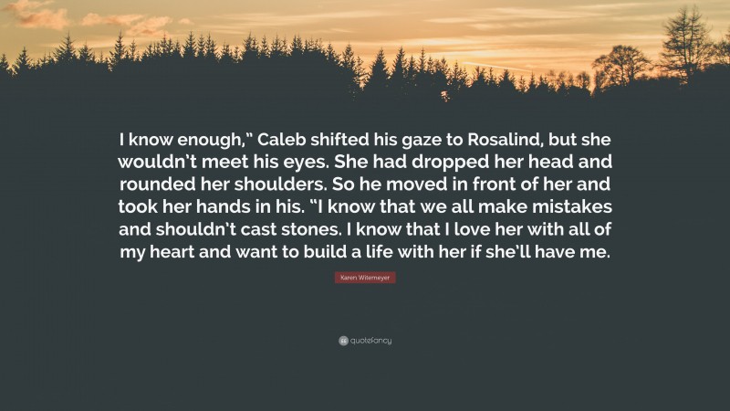 Karen Witemeyer Quote: “I know enough,” Caleb shifted his gaze to Rosalind, but she wouldn’t meet his eyes. She had dropped her head and rounded her shoulders. So he moved in front of her and took her hands in his. “I know that we all make mistakes and shouldn’t cast stones. I know that I love her with all of my heart and want to build a life with her if she’ll have me.”