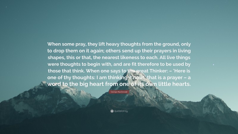 George MacDonald Quote: “When some pray, they lift heavy thoughts from the ground, only to drop them on it again; others send up their prayers in living shapes, this or that, the nearest likeness to each. All live things were thoughts to begin with, and are fit therefore to be used by those that think. When one says to the great Thinker: – ‘Here is one of thy thoughts: I am thinking it now!’ that is a prayer – a word to the big heart from one of its own little hearts.”