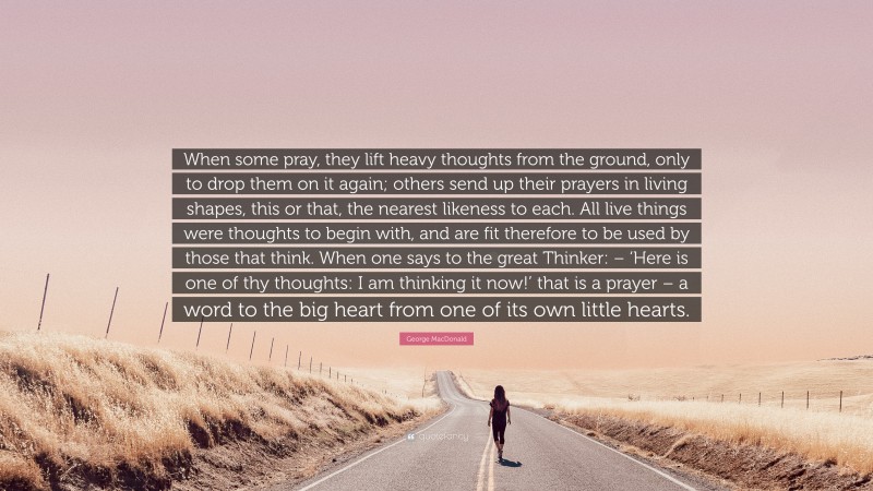 George MacDonald Quote: “When some pray, they lift heavy thoughts from the ground, only to drop them on it again; others send up their prayers in living shapes, this or that, the nearest likeness to each. All live things were thoughts to begin with, and are fit therefore to be used by those that think. When one says to the great Thinker: – ‘Here is one of thy thoughts: I am thinking it now!’ that is a prayer – a word to the big heart from one of its own little hearts.”