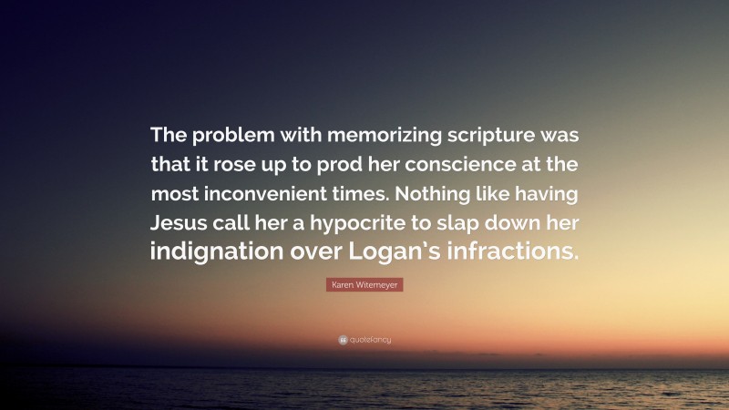 Karen Witemeyer Quote: “The problem with memorizing scripture was that it rose up to prod her conscience at the most inconvenient times. Nothing like having Jesus call her a hypocrite to slap down her indignation over Logan’s infractions.”