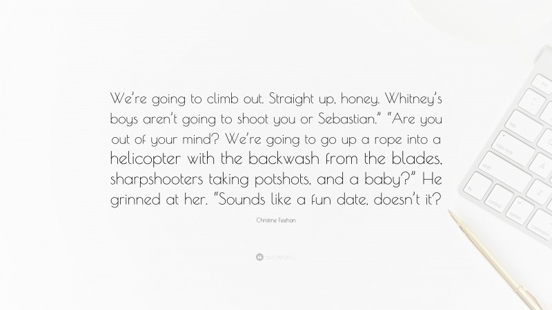 Christine Feehan Quote: “We’re going to climb out. Straight up, honey. Whitney’s boys aren’t going to shoot you or Sebastian.” “Are you out of your mind? We’re going to go up a rope into a helicopter with the backwash from the blades, sharpshooters taking potshots, and a baby?” He grinned at her. “Sounds like a fun date, doesn’t it?”