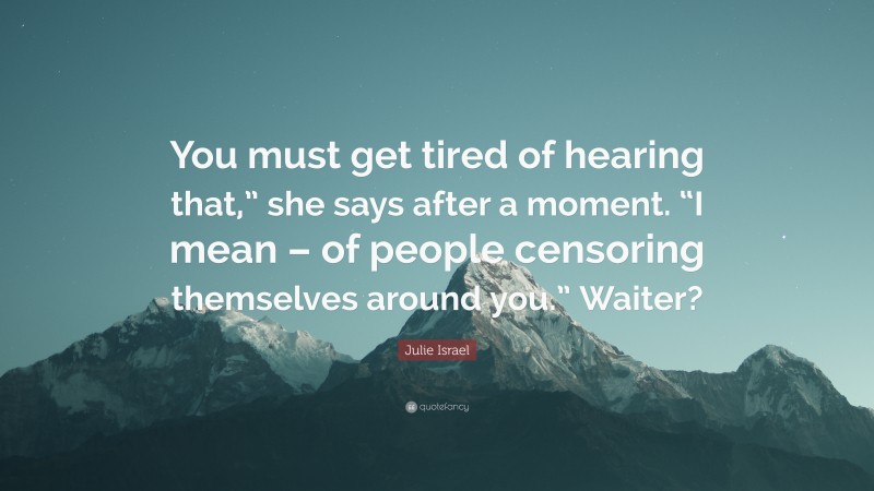 Julie Israel Quote: “You must get tired of hearing that,” she says after a moment. “I mean – of people censoring themselves around you.” Waiter?”