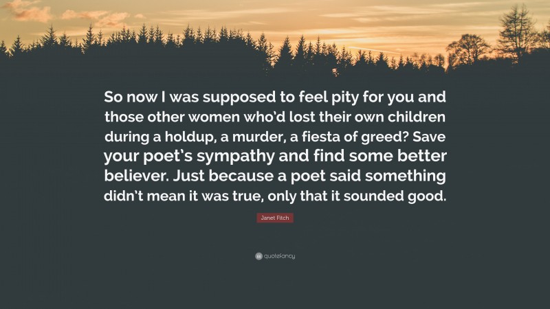 Janet Fitch Quote: “So now I was supposed to feel pity for you and those other women who’d lost their own children during a holdup, a murder, a fiesta of greed? Save your poet’s sympathy and find some better believer. Just because a poet said something didn’t mean it was true, only that it sounded good.”