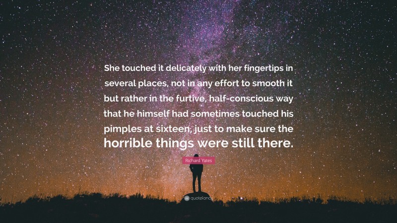 Richard Yates Quote: “She touched it delicately with her fingertips in several places, not in any effort to smooth it but rather in the furtive, half-conscious way that he himself had sometimes touched his pimples at sixteen, just to make sure the horrible things were still there.”