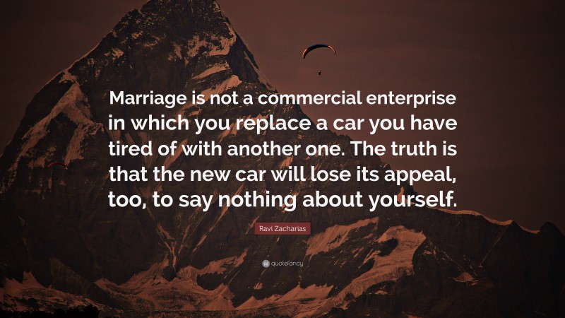 Ravi Zacharias Quote: “Marriage is not a commercial enterprise in which you replace a car you have tired of with another one. The truth is that the new car will lose its appeal, too, to say nothing about yourself.”
