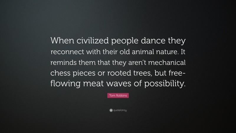 Tom Robbins Quote: “When civilized people dance they reconnect with their old animal nature. It reminds them that they aren’t mechanical chess pieces or rooted trees, but free-flowing meat waves of possibility.”