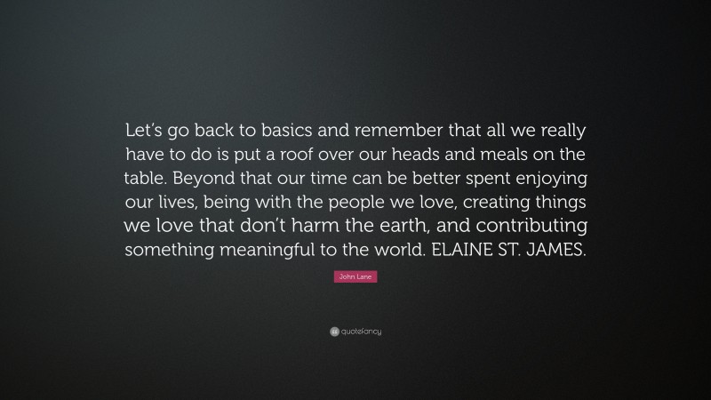 John Lane Quote: “Let’s go back to basics and remember that all we really have to do is put a roof over our heads and meals on the table. Beyond that our time can be better spent enjoying our lives, being with the people we love, creating things we love that don’t harm the earth, and contributing something meaningful to the world. ELAINE ST. JAMES.”