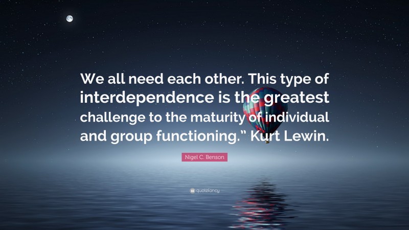 Nigel C. Benson Quote: “We all need each other. This type of interdependence is the greatest challenge to the maturity of individual and group functioning.” Kurt Lewin.”