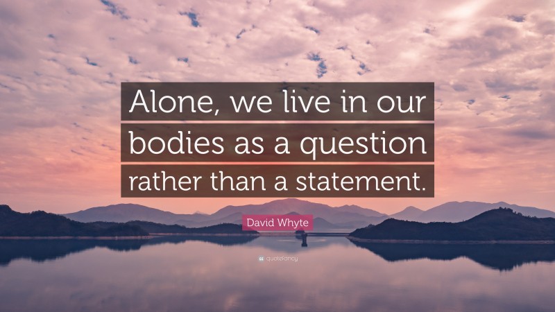 David Whyte Quote: “Alone, we live in our bodies as a question rather than a statement.”