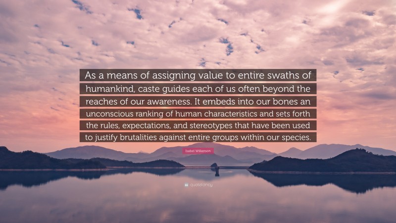 Isabel Wilkerson Quote: “As a means of assigning value to entire swaths of humankind, caste guides each of us often beyond the reaches of our awareness. It embeds into our bones an unconscious ranking of human characteristics and sets forth the rules, expectations, and stereotypes that have been used to justify brutalities against entire groups within our species.”