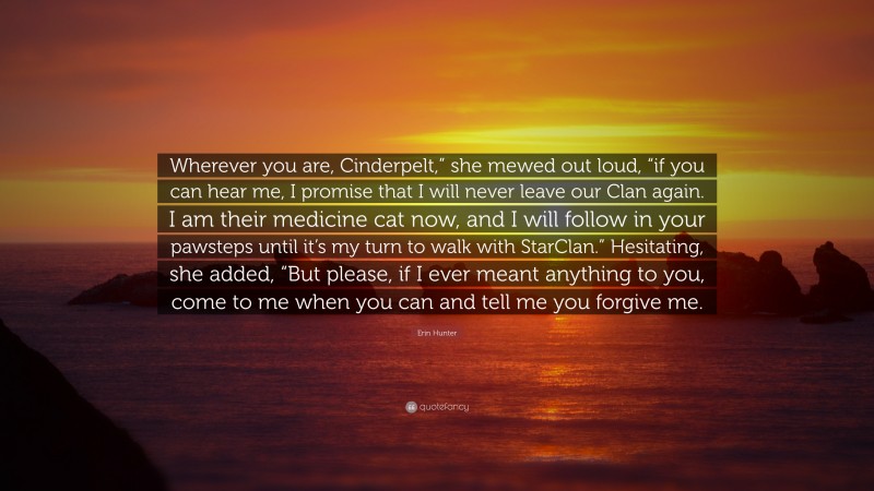 Erin Hunter Quote: “Wherever you are, Cinderpelt,” she mewed out loud, “if you can hear me, I promise that I will never leave our Clan again. I am their medicine cat now, and I will follow in your pawsteps until it’s my turn to walk with StarClan.” Hesitating, she added, “But please, if I ever meant anything to you, come to me when you can and tell me you forgive me.”