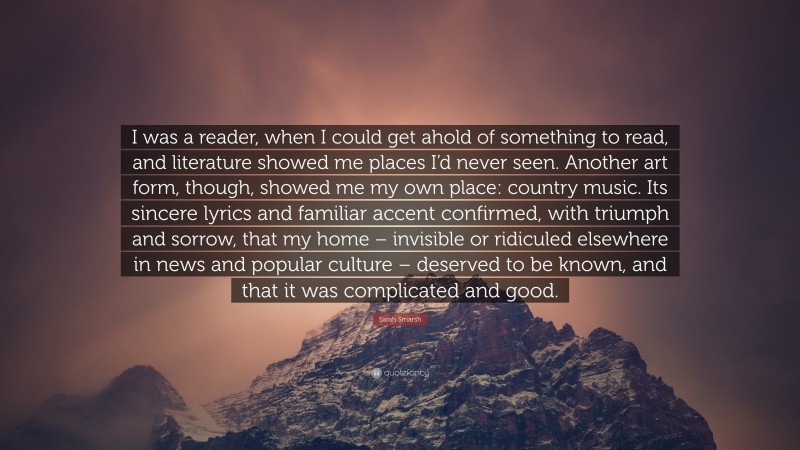 Sarah Smarsh Quote: “I was a reader, when I could get ahold of something to read, and literature showed me places I’d never seen. Another art form, though, showed me my own place: country music. Its sincere lyrics and familiar accent confirmed, with triumph and sorrow, that my home – invisible or ridiculed elsewhere in news and popular culture – deserved to be known, and that it was complicated and good.”