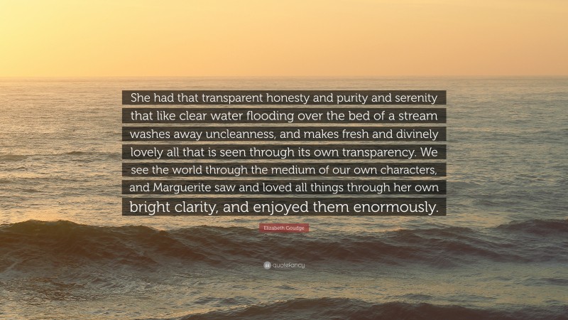 Elizabeth Goudge Quote: “She had that transparent honesty and purity and serenity that like clear water flooding over the bed of a stream washes away uncleanness, and makes fresh and divinely lovely all that is seen through its own transparency. We see the world through the medium of our own characters, and Marguerite saw and loved all things through her own bright clarity, and enjoyed them enormously.”