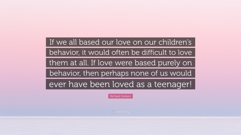 Richard Carlson Quote: “If we all based our love on our children’s behavior, it would often be difficult to love them at all. If love were based purely on behavior, then perhaps none of us would ever have been loved as a teenager!”