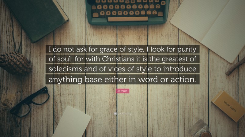 Jerome Quote: “I do not ask for grace of style, I look for purity of soul: for with Christians it is the greatest of solecisms and of vices of style to introduce anything base either in word or action.”