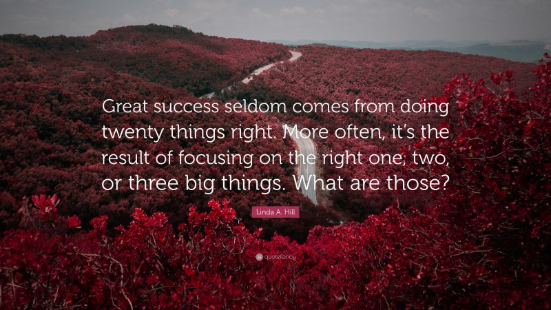 Linda A. Hill Quote: “Great success seldom comes from doing twenty things right. More often, it’s the result of focusing on the right one, two, or three big things. What are those?”