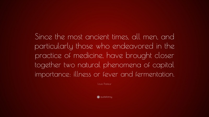 Louis Pasteur Quote: “Since the most ancient times, all men, and particularly those who endeavored in the practice of medicine, have brought closer together two natural phenomena of capital importance: illness or fever and fermentation.”