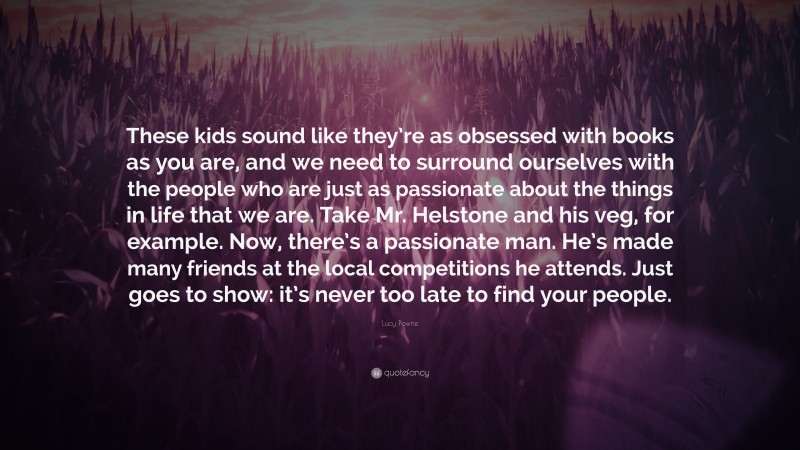 Lucy Powrie Quote: “These kids sound like they’re as obsessed with books as you are, and we need to surround ourselves with the people who are just as passionate about the things in life that we are. Take Mr. Helstone and his veg, for example. Now, there’s a passionate man. He’s made many friends at the local competitions he attends. Just goes to show: it’s never too late to find your people.”