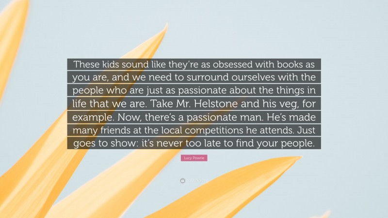 Lucy Powrie Quote: “These kids sound like they’re as obsessed with books as you are, and we need to surround ourselves with the people who are just as passionate about the things in life that we are. Take Mr. Helstone and his veg, for example. Now, there’s a passionate man. He’s made many friends at the local competitions he attends. Just goes to show: it’s never too late to find your people.”