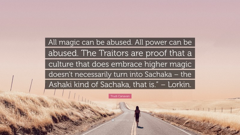 Trudi Canavan Quote: “All magic can be abused. All power can be abused. The Traitors are proof that a culture that does embrace higher magic doesn’t necessarily turn into Sachaka – the Ashaki kind of Sachaka, that is.” – Lorkin.”