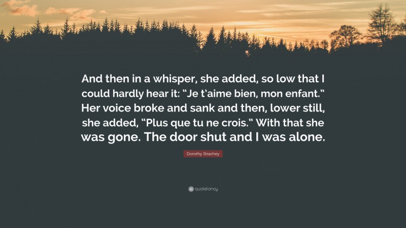 Dorothy Strachey Quote: “And then in a whisper, she added, so low that I could hardly hear it: “Je t’aime bien, mon enfant.” Her voice broke and sank and then, lower still, she added, “Plus que tu ne crois.” With that she was gone. The door shut and I was alone.”