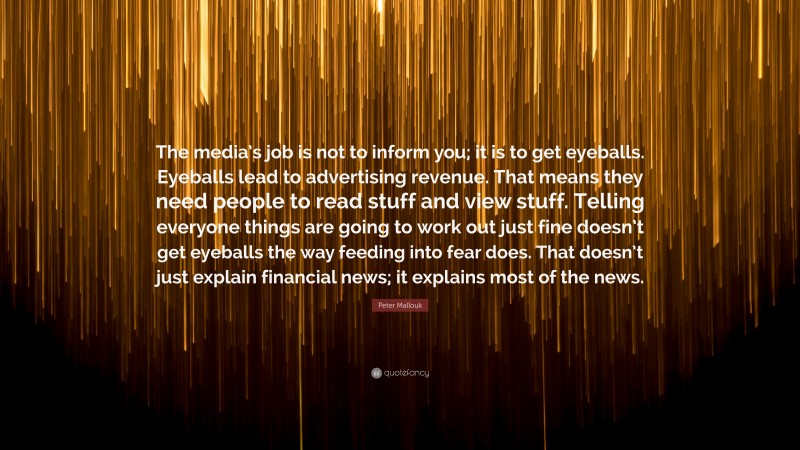 Peter Mallouk Quote: “The media’s job is not to inform you; it is to get eyeballs. Eyeballs lead to advertising revenue. That means they need people to read stuff and view stuff. Telling everyone things are going to work out just fine doesn’t get eyeballs the way feeding into fear does. That doesn’t just explain financial news; it explains most of the news.”