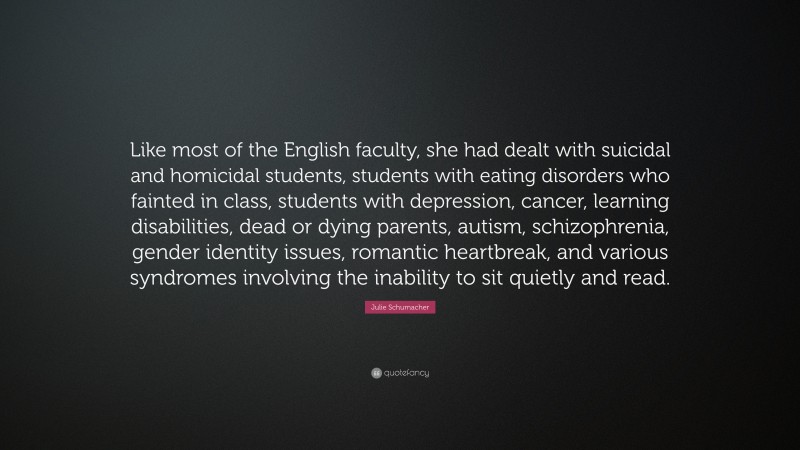 Julie Schumacher Quote: “Like most of the English faculty, she had dealt with suicidal and homicidal students, students with eating disorders who fainted in class, students with depression, cancer, learning disabilities, dead or dying parents, autism, schizophrenia, gender identity issues, romantic heartbreak, and various syndromes involving the inability to sit quietly and read.”