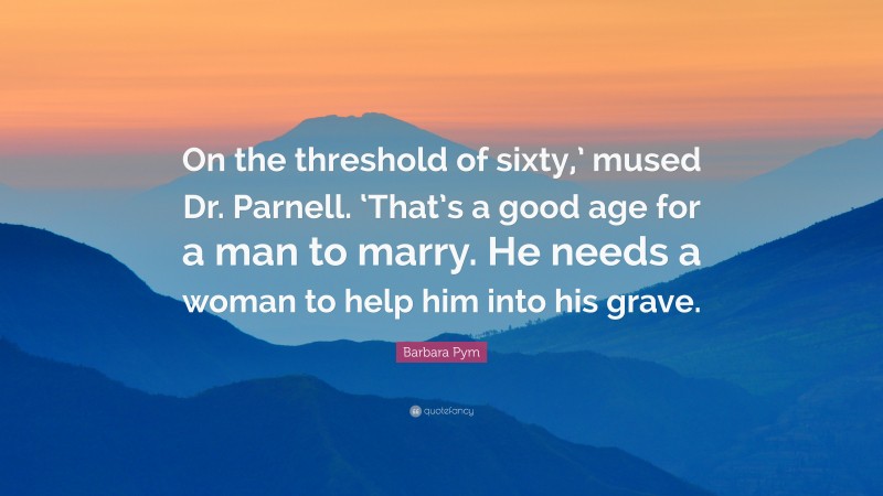 Barbara Pym Quote: “On the threshold of sixty,’ mused Dr. Parnell. ‘That’s a good age for a man to marry. He needs a woman to help him into his grave.”