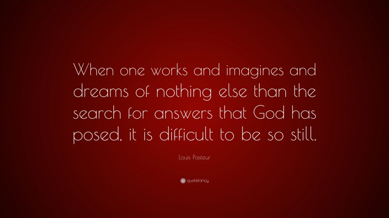 Louis Pasteur Quote: “When one works and imagines and dreams of nothing else than the search for answers that God has posed, it is difficult to be so still.”