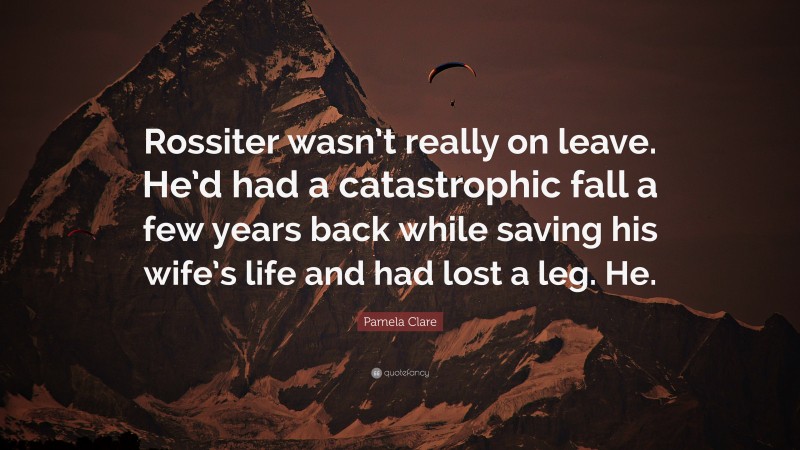 Pamela Clare Quote: “Rossiter wasn’t really on leave. He’d had a catastrophic fall a few years back while saving his wife’s life and had lost a leg. He.”