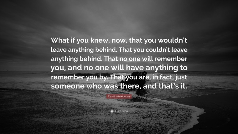 David Whitehouse Quote: “What if you knew, now, that you wouldn’t leave anything behind. That you couldn’t leave anything behind. That no one will remember you, and no one will have anything to remember you by. That you are, in fact, just someone who was there, and that’s it.”