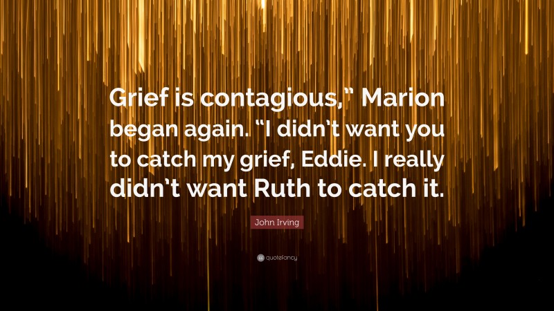 John Irving Quote: “Grief is contagious,” Marion began again. “I didn’t want you to catch my grief, Eddie. I really didn’t want Ruth to catch it.”