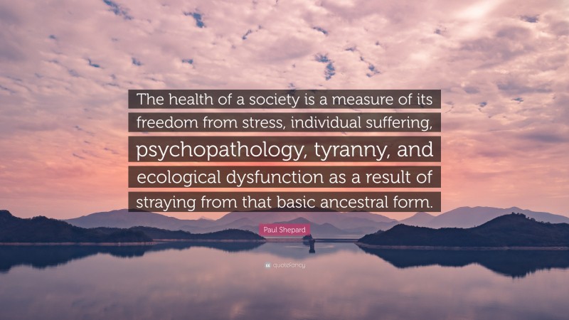 Paul Shepard Quote: “The health of a society is a measure of its freedom from stress, individual suffering, psychopathology, tyranny, and ecological dysfunction as a result of straying from that basic ancestral form.”