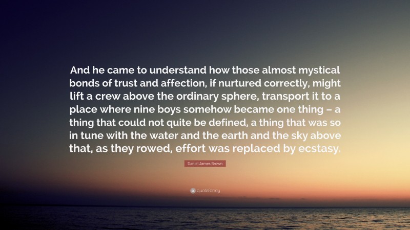 Daniel James Brown Quote: “And he came to understand how those almost mystical bonds of trust and affection, if nurtured correctly, might lift a crew above the ordinary sphere, transport it to a place where nine boys somehow became one thing – a thing that could not quite be defined, a thing that was so in tune with the water and the earth and the sky above that, as they rowed, effort was replaced by ecstasy.”