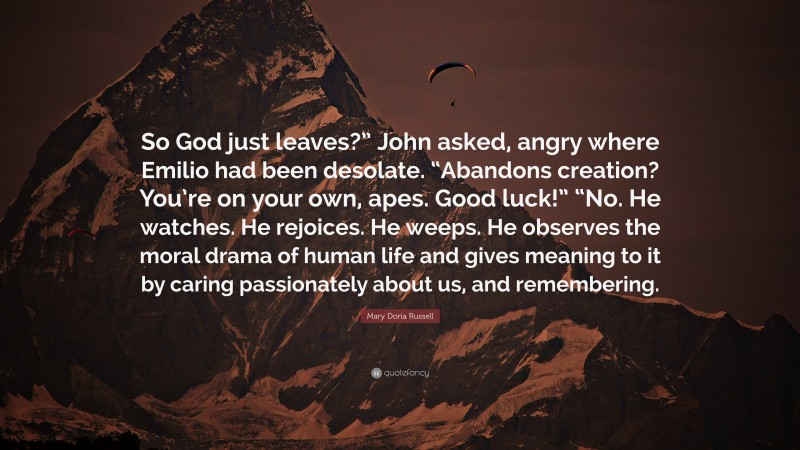 Mary Doria Russell Quote: “So God just leaves?” John asked, angry where Emilio had been desolate. “Abandons creation? You’re on your own, apes. Good luck!” “No. He watches. He rejoices. He weeps. He observes the moral drama of human life and gives meaning to it by caring passionately about us, and remembering.”