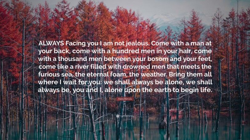 Pablo Neruda Quote: “ALWAYS Facing you I am not jealous. Come with a man at your back, come with a hundred men in your hair, come with a thousand men between your bosom and your feet, come like a river filled with drowned men that meets the furious sea, the eternal foam, the weather. Bring them all where I wait for you: we shall always be alone, we shall always be, you and I, alone upon the earth to begin life.”
