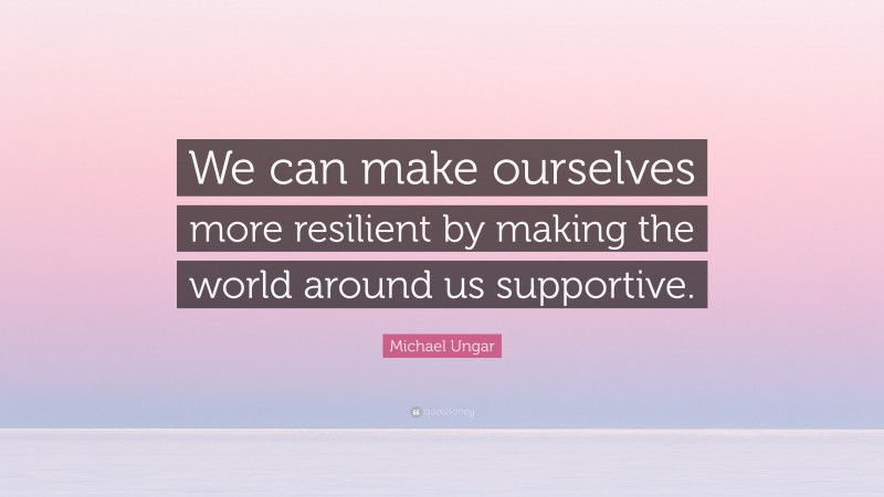 Michael Ungar Quote: “We can make ourselves more resilient by making the world around us supportive.”