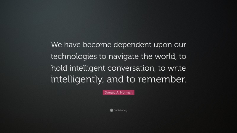 Donald A. Norman Quote: “We have become dependent upon our technologies to navigate the world, to hold intelligent conversation, to write intelligently, and to remember.”