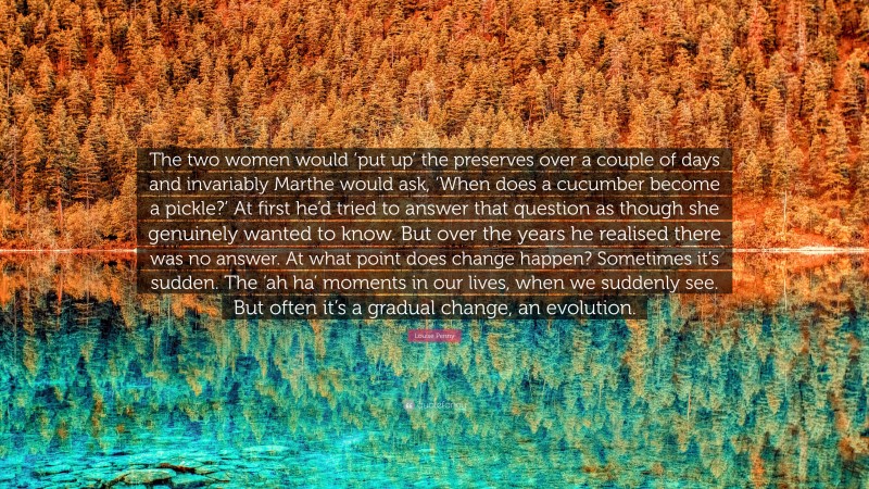 Louise Penny Quote: “The two women would ‘put up’ the preserves over a couple of days and invariably Marthe would ask, ‘When does a cucumber become a pickle?’ At first he’d tried to answer that question as though she genuinely wanted to know. But over the years he realised there was no answer. At what point does change happen? Sometimes it’s sudden. The ‘ah ha’ moments in our lives, when we suddenly see. But often it’s a gradual change, an evolution.”