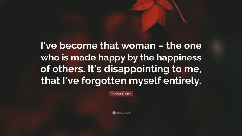 Tarryn Fisher Quote: “I’ve become that woman – the one who is made happy by the happiness of others. It’s disappointing to me, that I’ve forgotten myself entirely.”