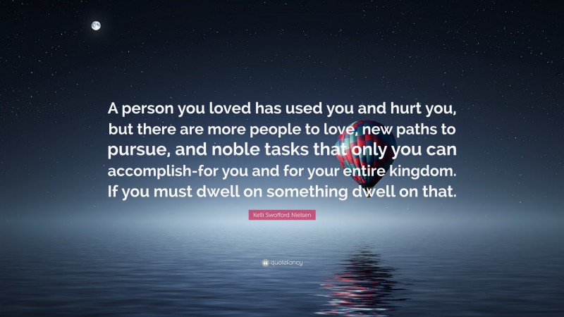 Kelli Swofford Nielsen Quote: “A person you loved has used you and hurt you, but there are more people to love, new paths to pursue, and noble tasks that only you can accomplish-for you and for your entire kingdom. If you must dwell on something dwell on that.”