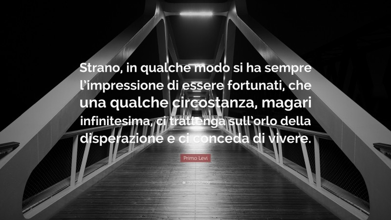 Primo Levi Quote: “Strano, in qualche modo si ha sempre l’impressione di essere fortunati, che una qualche circostanza, magari infinitesima, ci trattenga sull’orlo della disperazione e ci conceda di vivere.”