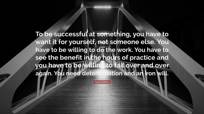 Susan Mallery Quote: “To be successful at something, you have to want it for yourself, not someone else. You have to be willing to do the work. You have to see the benefit in the hours of practice and you have to be willing to fail over and over again. You need determination and an iron will.”