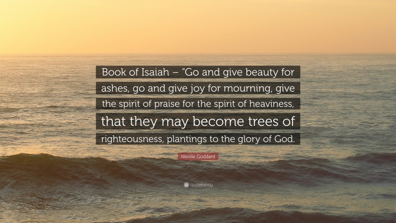 Neville Goddard Quote: “Book of Isaiah – “Go and give beauty for ashes, go and give joy for mourning, give the spirit of praise for the spirit of heaviness, that they may become trees of righteousness, plantings to the glory of God.”