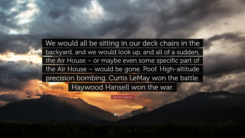 Malcolm Gladwell Quote: “We would all be sitting in our deck chairs in the backyard, and we would look up, and all of a sudden, the Air House – or maybe even some specific part of the Air House – would be gone. Poof. High-altitude precision bombing. Curtis LeMay won the battle. Haywood Hansell won the war.”