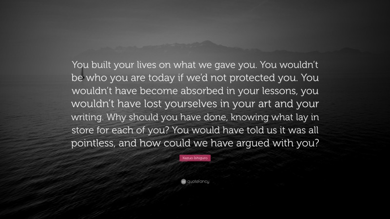 Kazuo Ishiguro Quote: “You built your lives on what we gave you. You wouldn’t be who you are today if we’d not protected you. You wouldn’t have become absorbed in your lessons, you wouldn’t have lost yourselves in your art and your writing. Why should you have done, knowing what lay in store for each of you? You would have told us it was all pointless, and how could we have argued with you?”