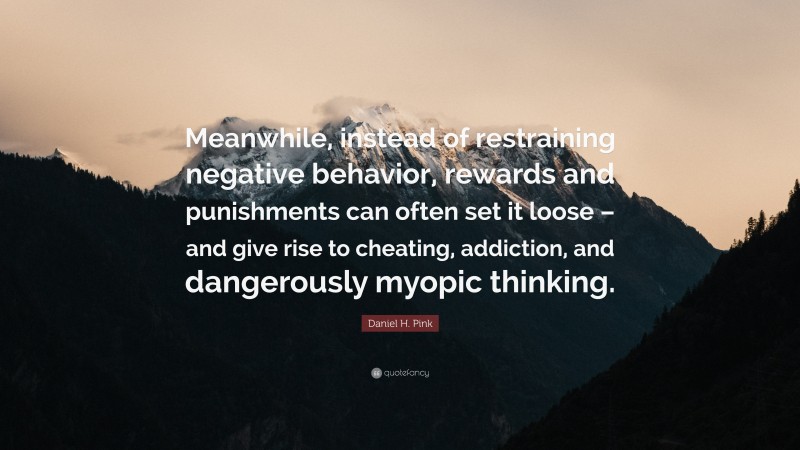 Daniel H. Pink Quote: “Meanwhile, instead of restraining negative behavior, rewards and punishments can often set it loose – and give rise to cheating, addiction, and dangerously myopic thinking.”