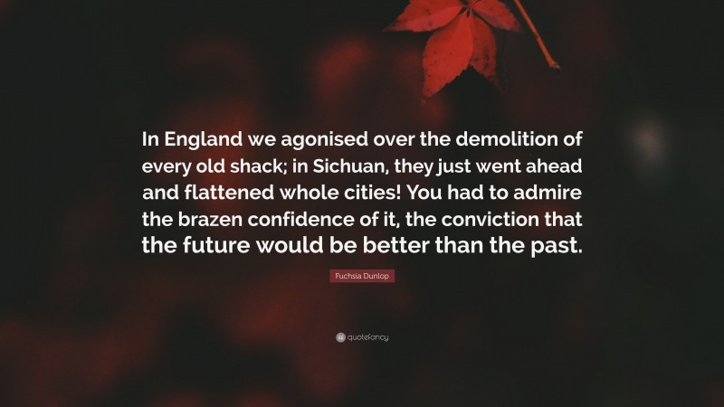 Fuchsia Dunlop Quote: “In England we agonised over the demolition of every old shack; in Sichuan, they just went ahead and flattened whole cities! You had to admire the brazen confidence of it, the conviction that the future would be better than the past.”