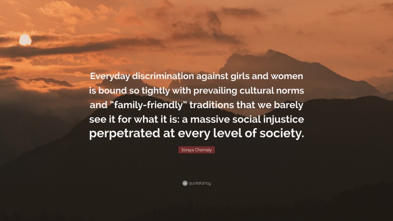 Soraya Chemaly Quote: “Everyday discrimination against girls and women is bound so tightly with prevailing cultural norms and “family-friendly” traditions that we barely see it for what it is: a massive social injustice perpetrated at every level of society.”